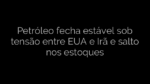 ​Petróleo fecha estável sob tensão entre EUA e Irã e salto nos estoques 